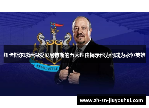 纽卡斯尔球迷深爱贝尼特斯的五大理由揭示他为何成为永恒英雄