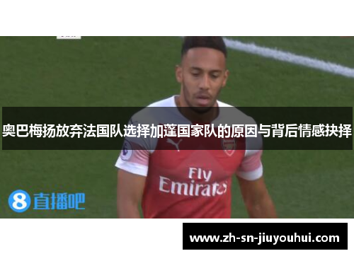 奥巴梅扬放弃法国队选择加蓬国家队的原因与背后情感抉择 奥巴梅扬放弃法国队选择加蓬国家队的原因与背后情感抉择