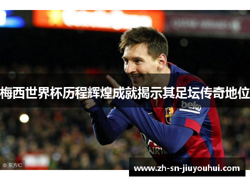 梅西世界杯历程辉煌成就揭示其足坛传奇地位