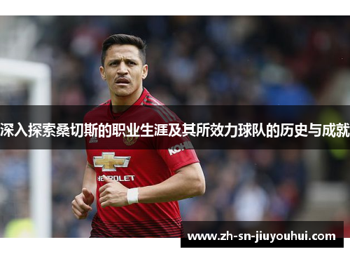 深入探索桑切斯的职业生涯及其所效力球队的历史与成就