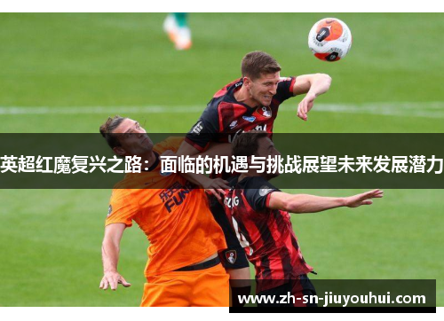 英超红魔复兴之路:面临的机遇与挑战展望未来发展潜力 英超红魔复兴之路:面临的机遇与挑战展望未来发展潜力