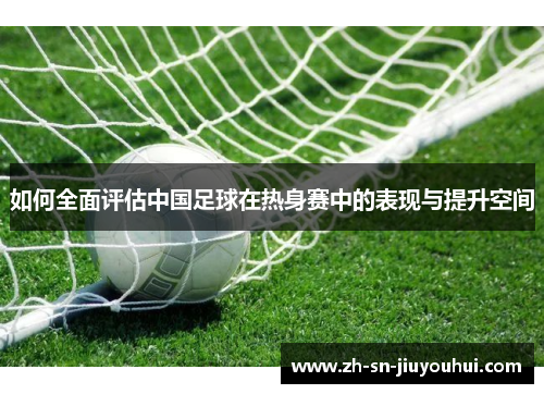 如何全面评估中国足球在热身赛中的表现与提升空间