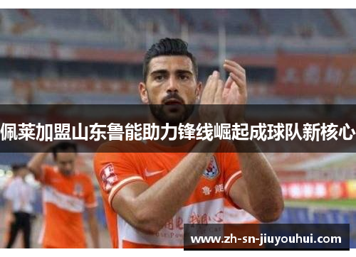 佩莱加盟山东鲁能助力锋线崛起成球队新核心