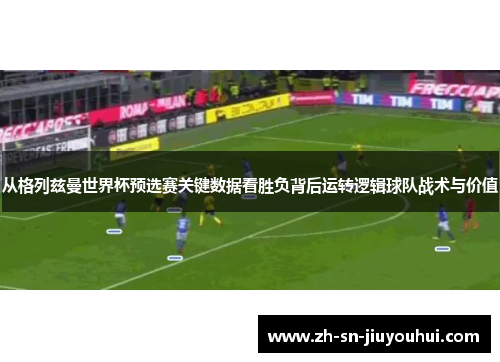 从格列兹曼世界杯预选赛关键数据看胜负背后运转逻辑球队战术与价值