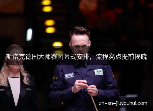 斯诺克德国大师赛闭幕式安排,流程亮点提前揭晓 斯诺克德国大师赛闭幕式安排,流程亮点提前揭晓