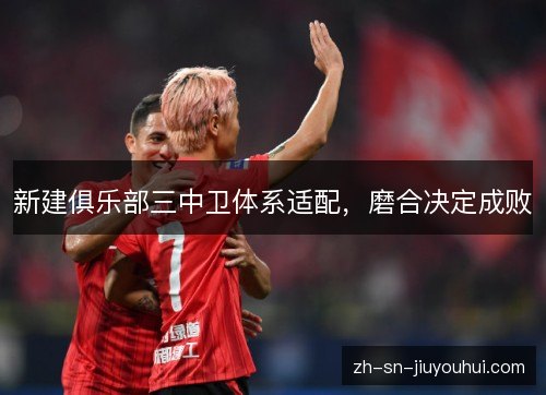 新建俱乐部三中卫体系适配,磨合决定成败 新建俱乐部三中卫体系适配,磨合决定成败